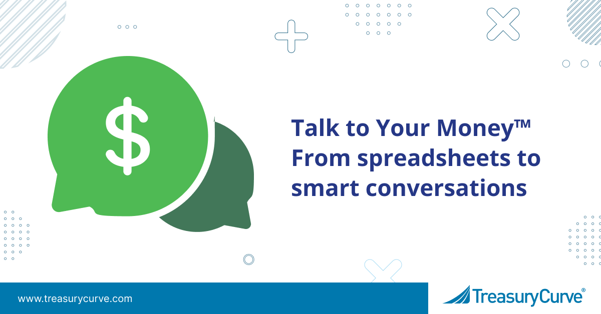 From Spreadsheets to Smart Conversations: Why Treasury Leaders Need Talk to Your Money™ Now Talk to Your Money™ From spreadsheets to smart conversations